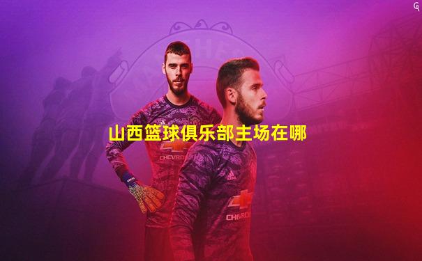 山西篮球俱乐部主场在哪