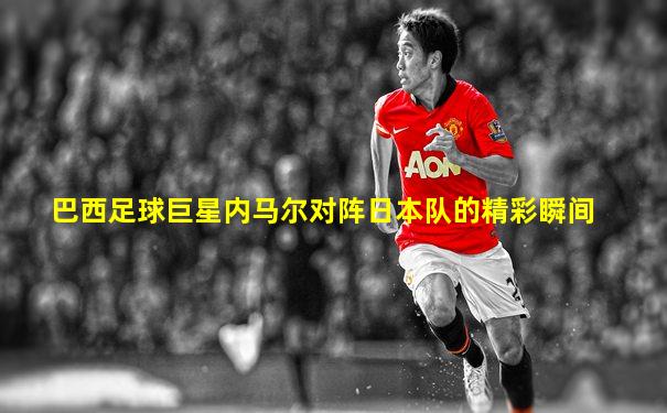 巴西足球巨星内马尔对阵日本队的精彩瞬间
