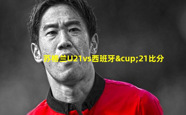 苏格兰U21vs西班牙∪21比分